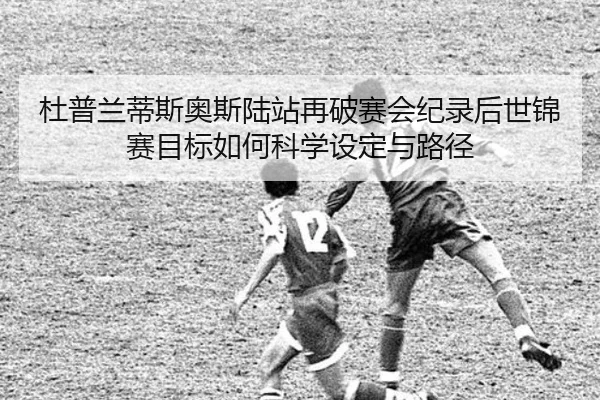 杜普兰蒂斯奥斯陆站再破赛会纪录后世锦赛目标如何科学设定与路径